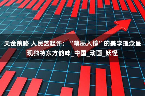 天金策略 人民艺起评：“笔墨入镜”的美学理念呈现独特东方韵味_中国_动画_妖怪