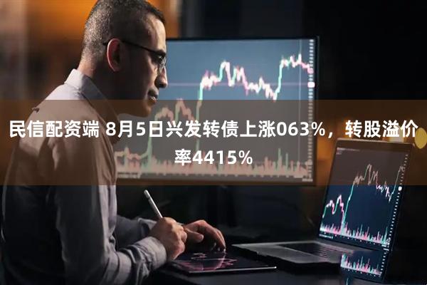民信配资端 8月5日兴发转债上涨063%，转股溢价率4415%