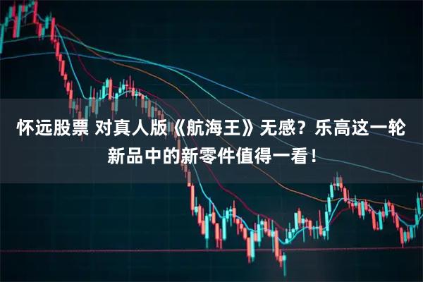 怀远股票 对真人版《航海王》无感？乐高这一轮新品中的新零件值得一看！