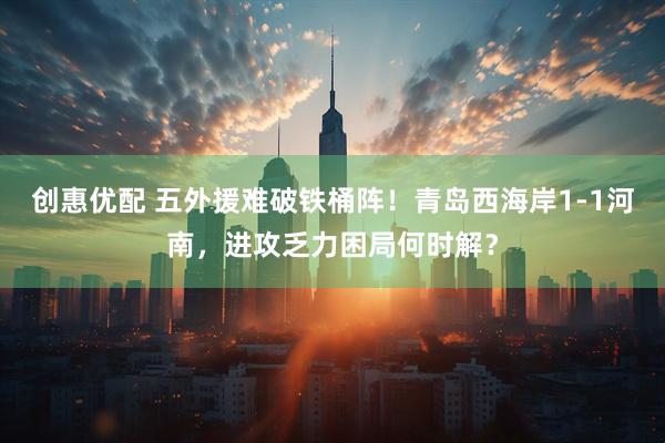 创惠优配 五外援难破铁桶阵！青岛西海岸1-1河南，进攻乏力困局何时解？