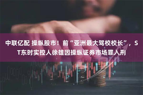 中联亿配 操纵股市！前“亚洲最大驾校校长”，ST东时实控人徐雄因操纵证券市场罪入刑
