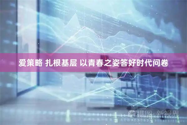 爱策略 扎根基层 以青春之姿答好时代问卷