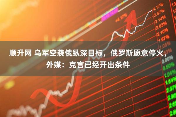 顺升网 乌军空袭俄纵深目标，俄罗斯愿意停火，外媒：克宫已经开出条件