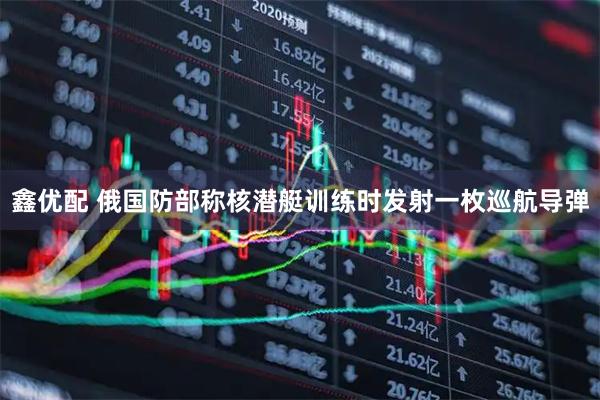 鑫优配 俄国防部称核潜艇训练时发射一枚巡航导弹