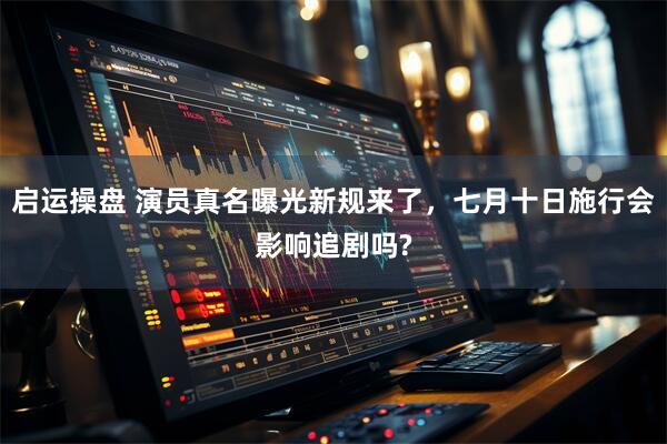 启运操盘 演员真名曝光新规来了，七月十日施行会影响追剧吗?