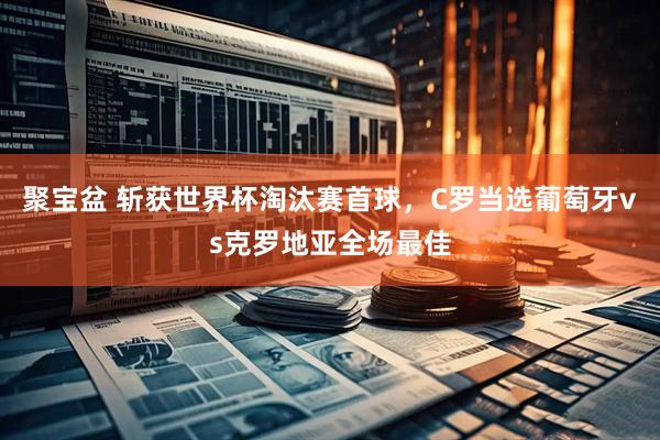 聚宝盆 斩获世界杯淘汰赛首球，C罗当选葡萄牙vs克罗地亚全场最佳