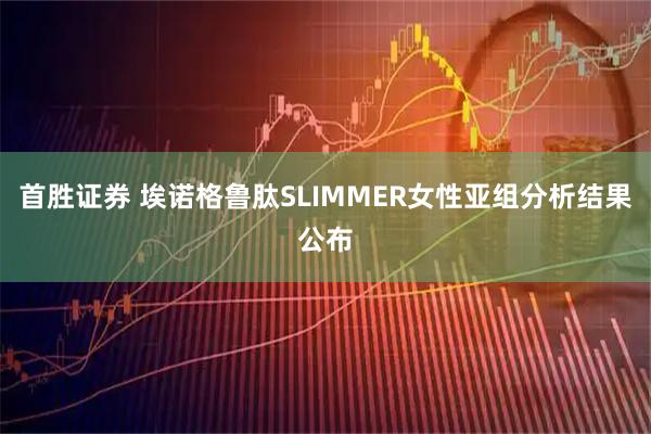 首胜证券 埃诺格鲁肽SLIMMER女性亚组分析结果公布