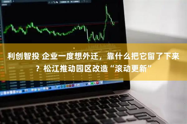 利创智投 企业一度想外迁，靠什么把它留了下来？松江推动园区改造“滚动更新”