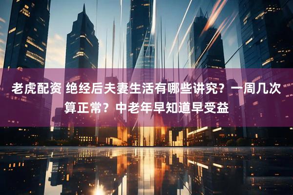 老虎配资 绝经后夫妻生活有哪些讲究？一周几次算正常？中老年早知道早受益